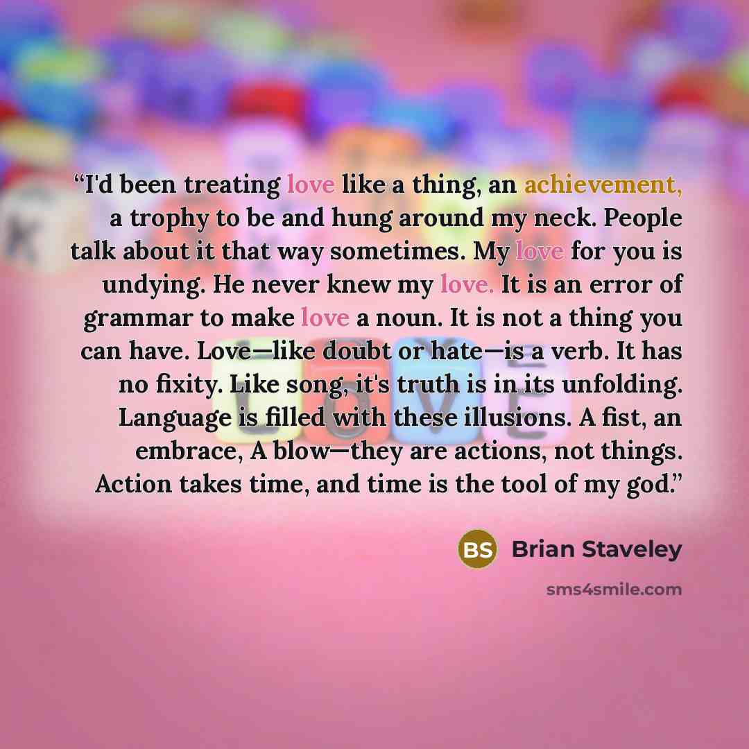 “I'd been treating love like a thing, an achievement, a trophy to be and hung around my neck. People talk about it that way sometimes. My love for you is undying. He never knew my love. It is an error of grammar to make love a noun. It is not a thing you can have. Love—like doubt or hate—is a verb…” quote by Brian Staveley