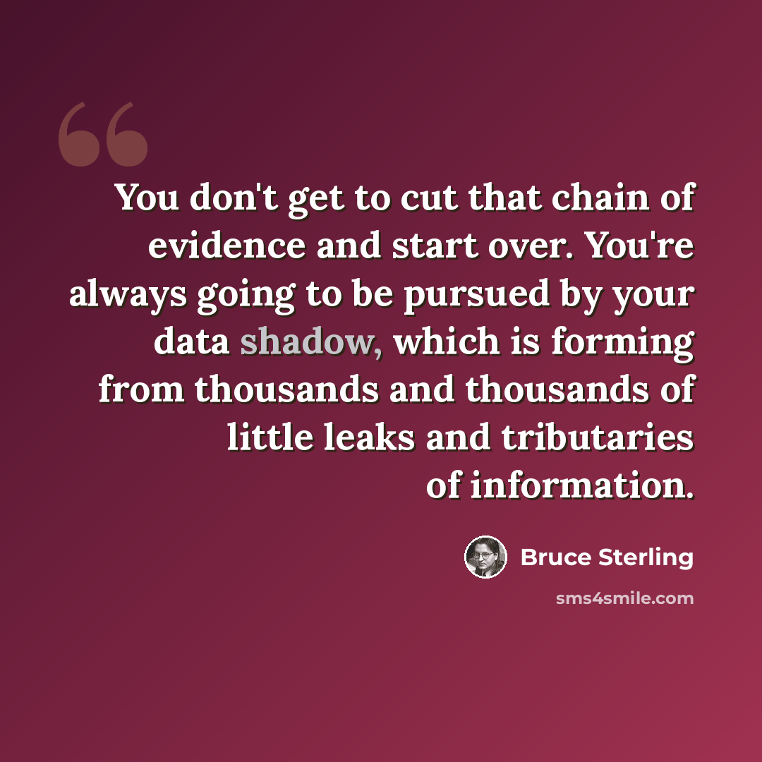 “You don't get to cut that chain of evidence and start over. You're always going to be pursued by your data shadow, which is forming from thousands and thousands of little leaks and tributaries of information.” quote by Bruce Sterling