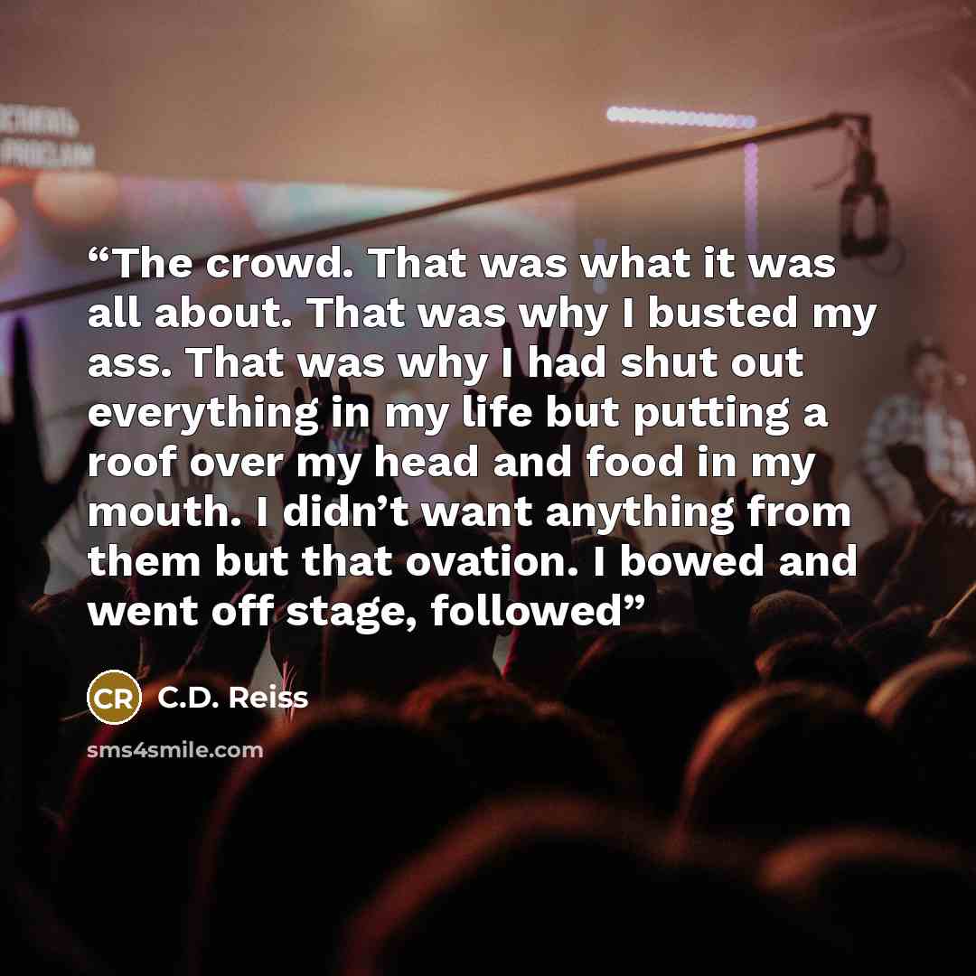 “The crowd. That was what it was all about. That was why I busted my ass. That was why I had shut out everything in my life but putting a roof over my head and food in my mouth. I didn’t want anything from them but that ovation. I bowed and went off stage, followed” quote by C.D. Reiss