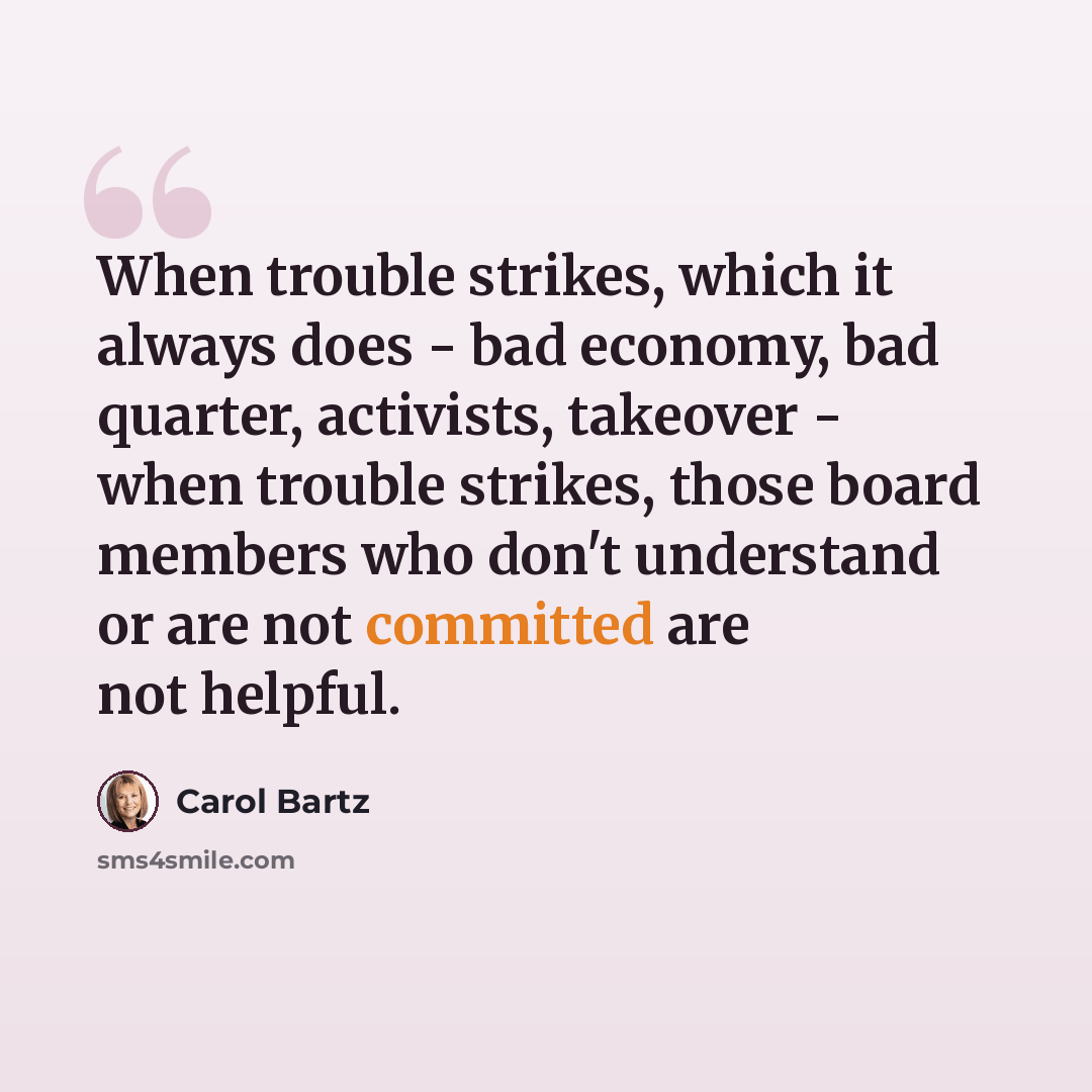 “When trouble strikes, which it always does - bad economy, bad quarter, activists, takeover - when trouble strikes, those board members who don't understand or are not committed are not helpful.” quote by Carol Bartz