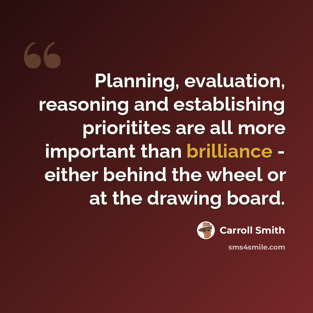 “Planning, evaluation, reasoning and establishing prioritites are all more important than brilliance - either behind the wheel or at the drawing board.” quote by Carroll Smith