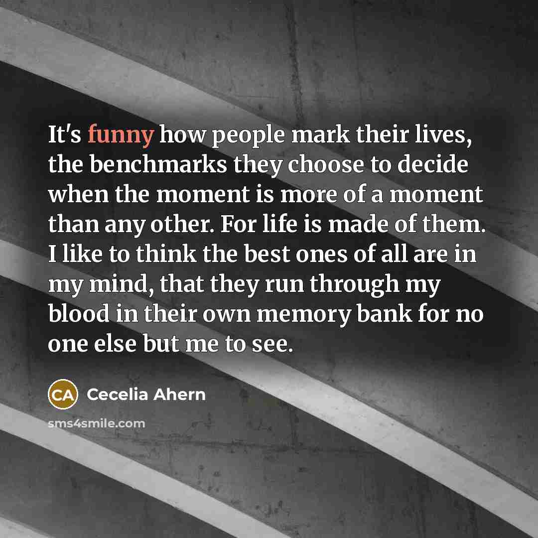 “It's funny how people mark their lives, the benchmarks they choose to decide when the moment is more of a moment than any other. For life is made of them. I like to think the best ones of all are in my mind, that they run through my blood in their own memory bank for no one else but me to see.” quote by Cecelia Ahern