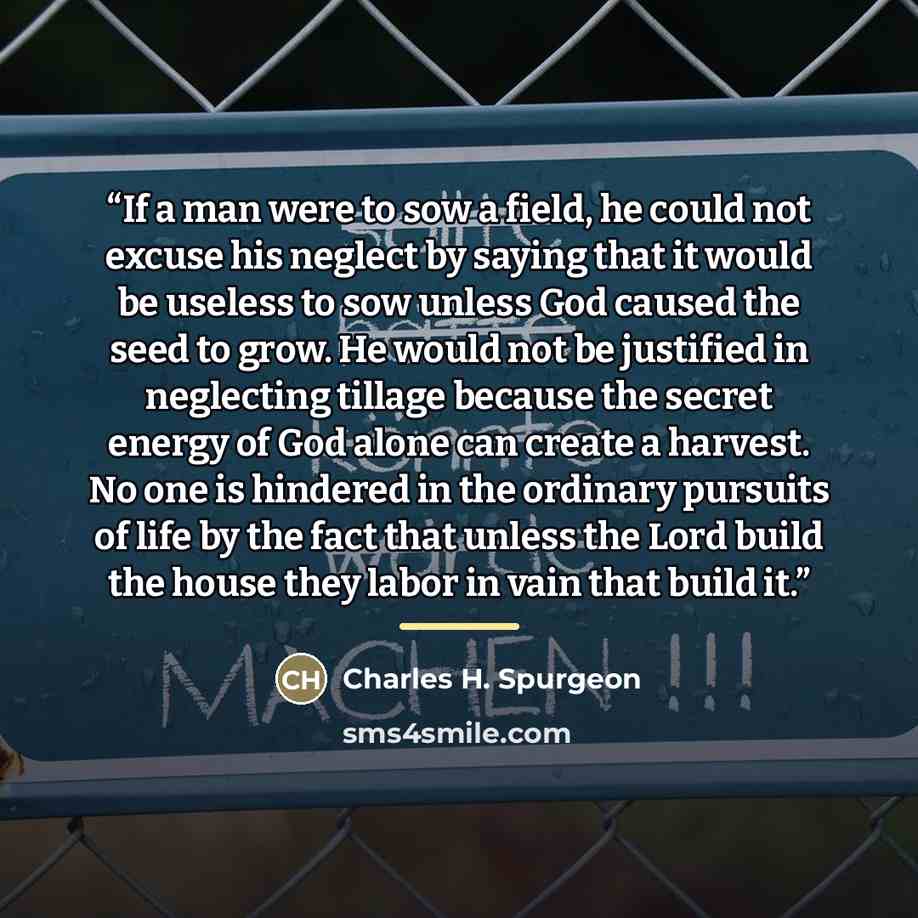 “If a man were to sow a field, he could not excuse his neglect by saying that it would be useless to sow unless God caused the seed to grow. He would not be justified in neglecting tillage because the secret energy of God alone can create a harvest. No one is hindered in the ordinary pursuits of…” quote by Charles H. Spurgeon