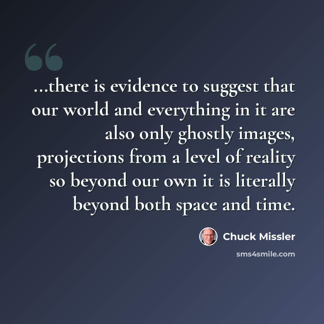 “...there is evidence to suggest that our world and everything in it are also only ghostly images, projections from a level of reality so beyond our own it is literally beyond both space and time.” quote by Chuck Missler