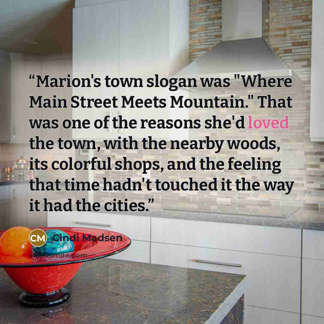 “Marion's town slogan was "Where Main Street Meets Mountain." That was one of the reasons she'd loved the town, with the nearby woods, its colorful shops, and the feeling that time hadn't touched it the way it had the cities.” quote by Cindi Madsen