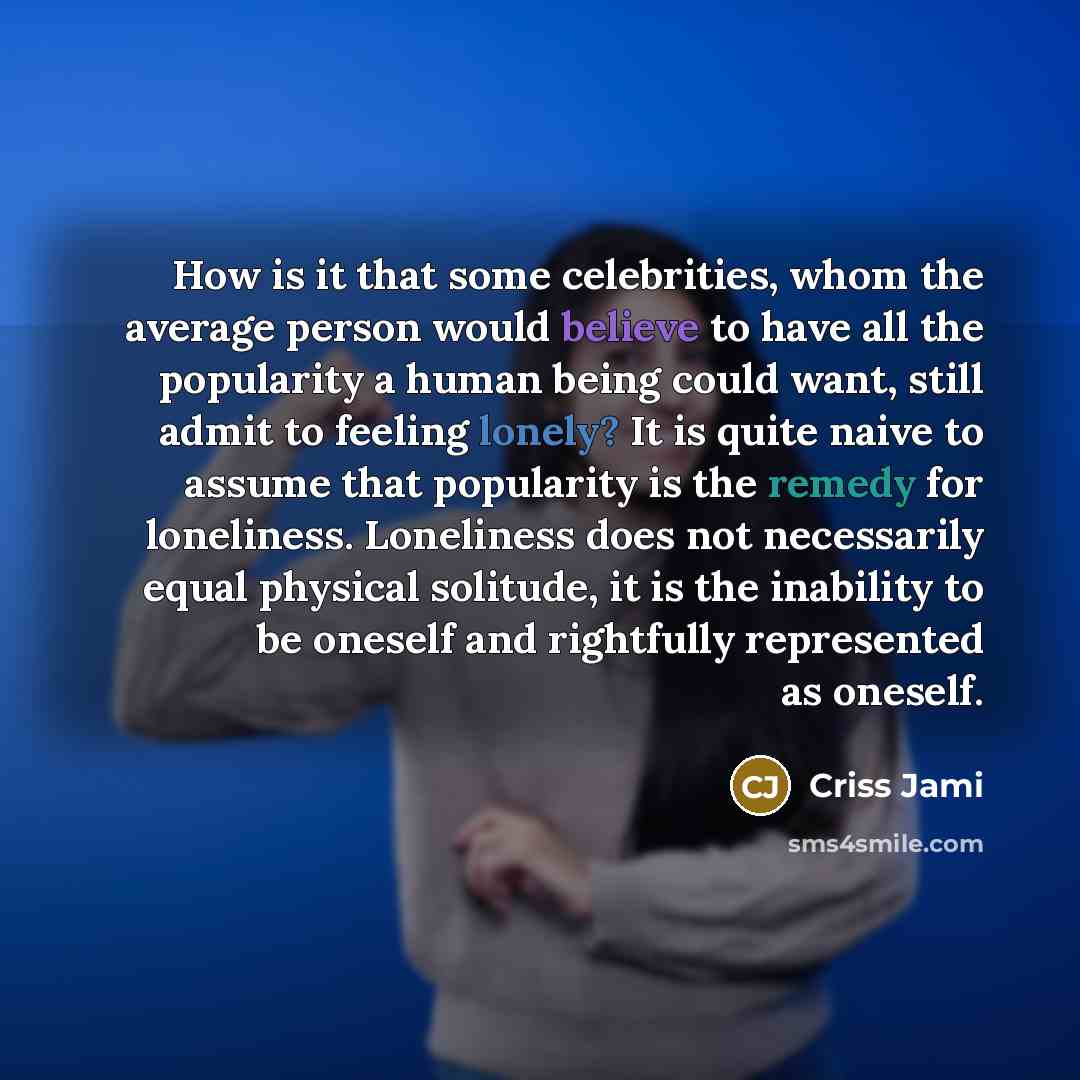 “How is it that some celebrities, whom the average person would believe to have all the popularity a human being could want, still admit to feeling lonely? It is quite naive to assume that popularity is the remedy for loneliness. Loneliness does not necessarily equal physical solitude, it is the…” quote by Criss Jami