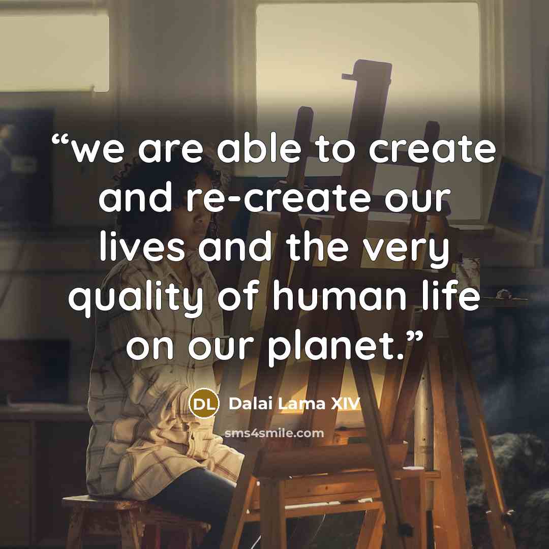 “we are able to create and re-create our lives and the very quality of human life on our planet.” quote by Dalai Lama XIV