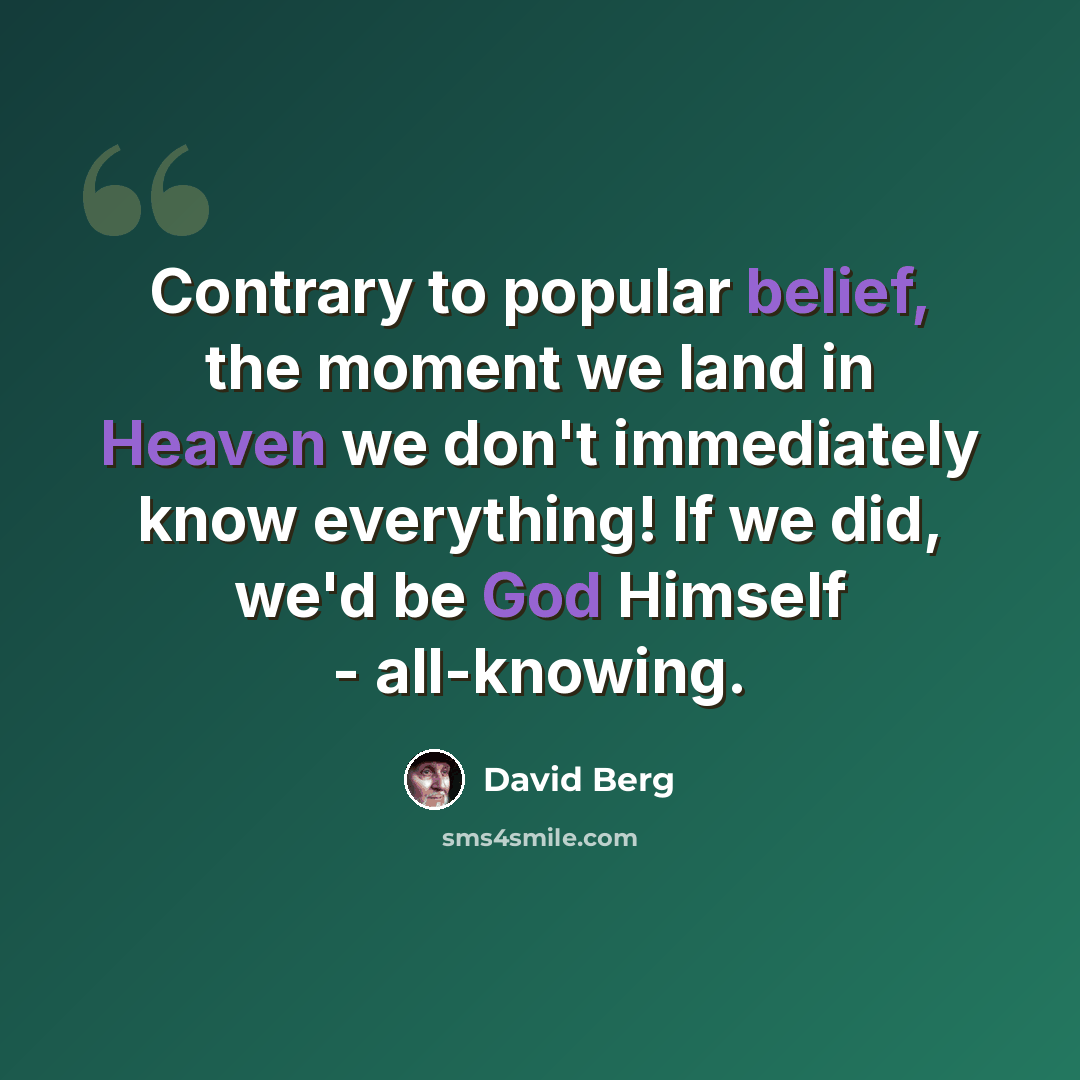 “Contrary to popular belief, the moment we land in Heaven we don't immediately know everything! If we did, we'd be God Himself - all-knowing.” quote by David Berg