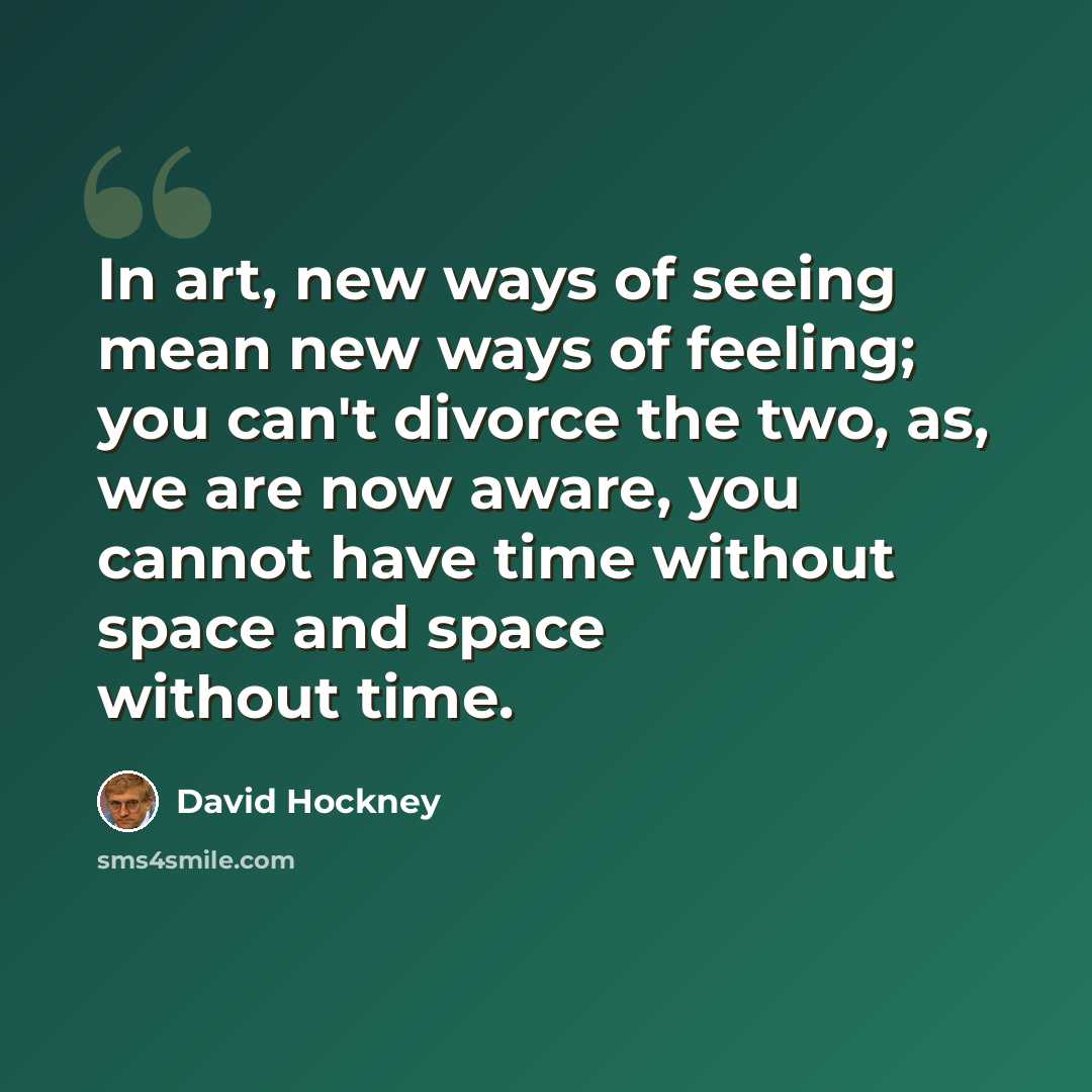 “In art, new ways of seeing mean new ways of feeling; you can't divorce the two, as, we are now aware, you cannot have time without space and space without time.” quote by David Hockney