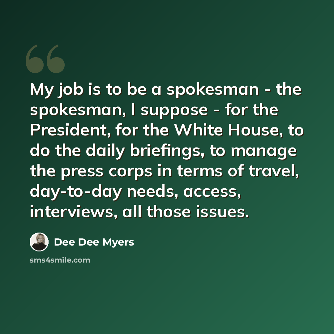 “My job is to be a spokesman - the spokesman, I suppose - for the President, for the White House, to do the daily briefings, to manage the press corps in terms of travel, day-to-day needs, access, interviews, all those issues.” quote by Dee Dee Myers