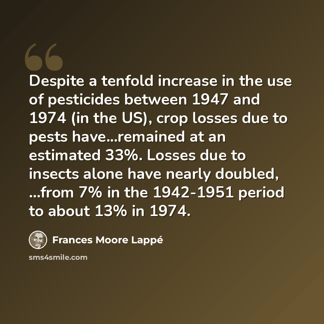 “Despite a tenfold increase in the use of pesticides between 1947 and 1974 (in the US), crop losses due to pests have...remained at an estimated 33%. Losses due to insects alone have nearly doubled, ...from 7% in the 1942-1951 period to about 13% in 1974.” quote by Frances Moore Lappé