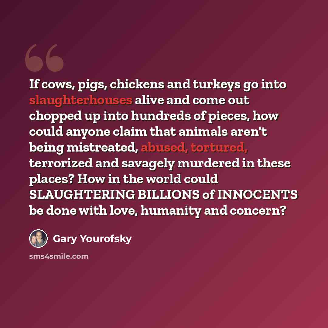 “If cows, pigs, chickens and turkeys go into slaughterhouses alive and come out chopped up into hundreds of pieces, how could anyone claim that animals aren't being mistreated, abused, tortured, terrorized and savagely murdered in these places? How in the world could SLAUGHTERING BILLIONS of…” quote by Gary Yourofsky
