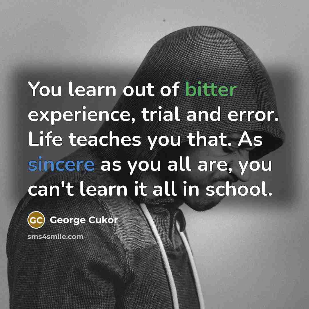 “You learn out of bitter experience, trial and error. Life teaches you that. As sincere as you all are, you can't learn it all in school.” quote by George Cukor