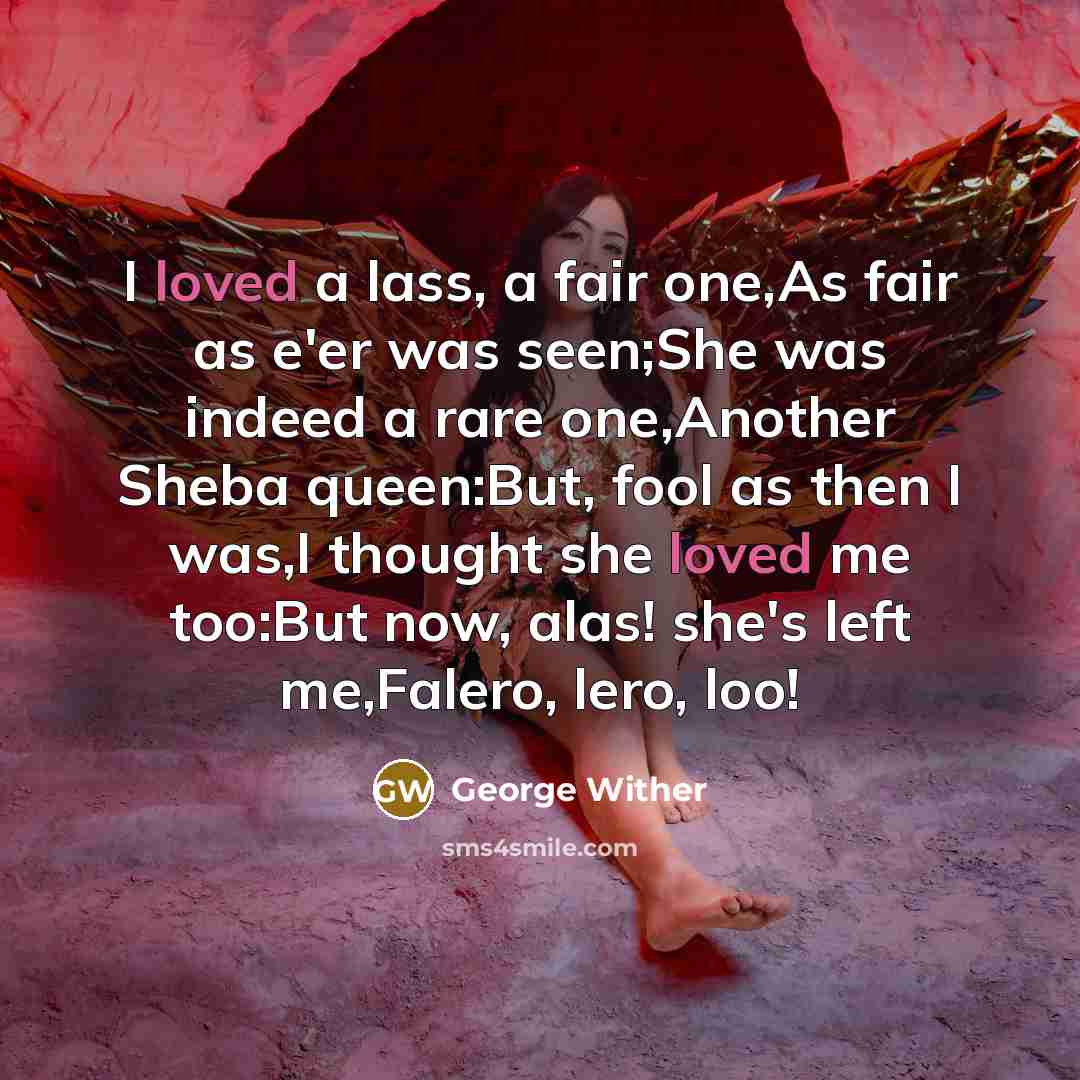 “I loved a lass, a fair one,As fair as e'er was seen;She was indeed a rare one,Another Sheba queen:But, fool as then I was,I thought she loved me too:But now, alas! she's left me,Falero, lero, loo!” quote by George Wither