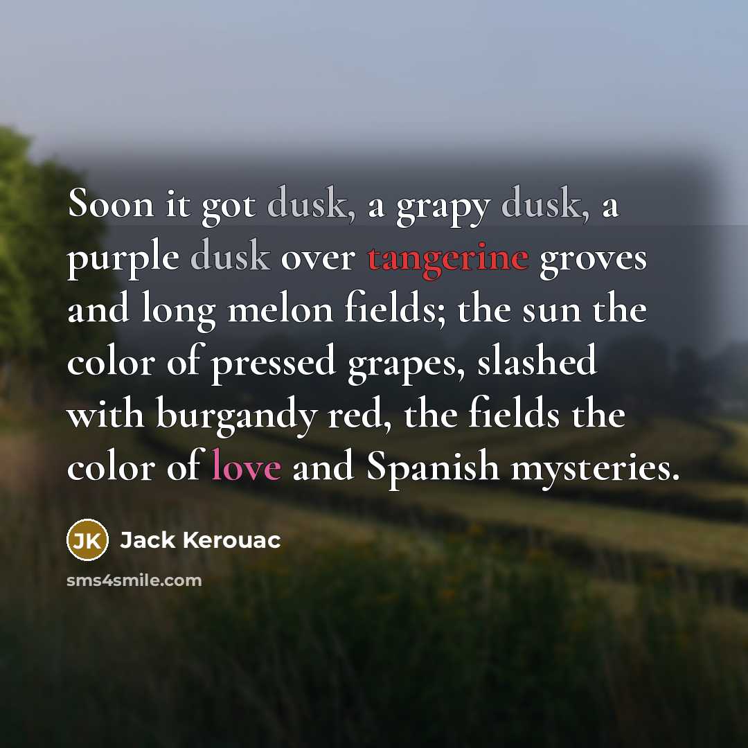 “Soon it got dusk, a grapy dusk, a purple dusk over tangerine groves and long melon fields; the sun the color of pressed grapes, slashed with burgandy red, the fields the color of love and Spanish mysteries.” quote by Jack Kerouac