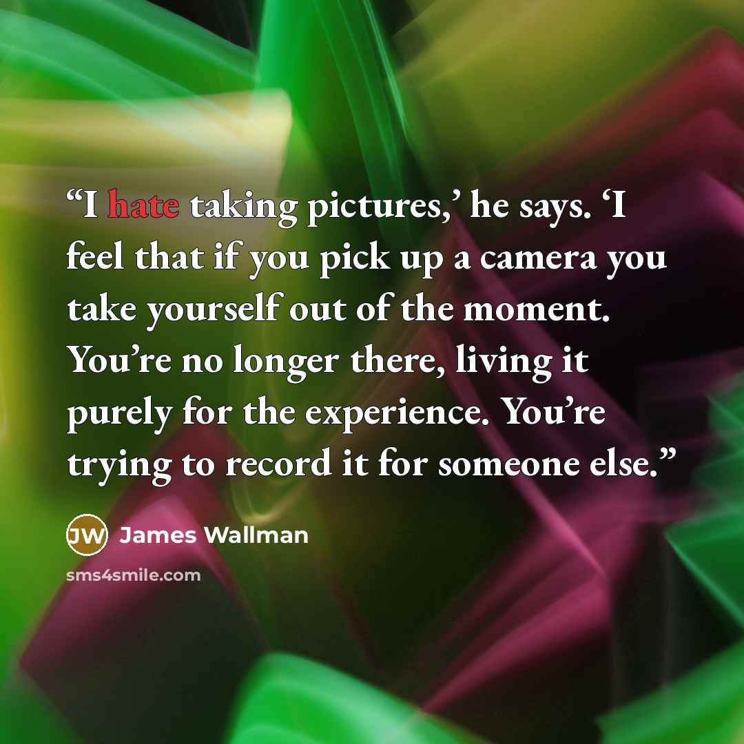 “I hate taking pictures,’ he says. ‘I feel that if you pick up a camera you take yourself out of the moment. You’re no longer there, living it purely for the experience. You’re trying to record it for someone else.” quote by James Wallman