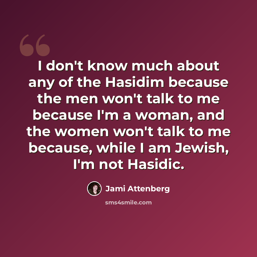 “I don't know much about any of the Hasidim because the men won't talk to me because I'm a woman, and the women won't talk to me because, while I am Jewish, I'm not Hasidic.” quote by Jami Attenberg