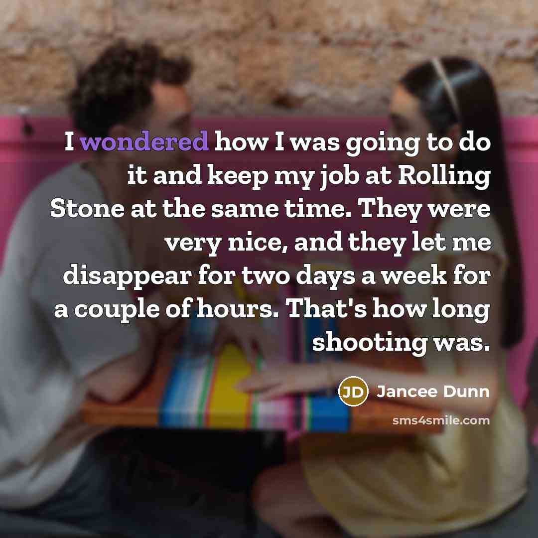 “I wondered how I was going to do it and keep my job at Rolling Stone at the same time. They were very nice, and they let me disappear for two days a week for a couple of hours. That's how long shooting was.” quote by Jancee Dunn