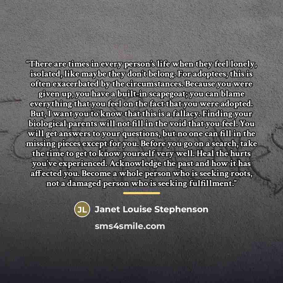 “There are times in every person’s life when they feel lonely, isolated, like maybe they don’t belong. For adoptees, this is often exacerbated by the circumstances. Because you were given up, you have a built-in scapegoat; you can blame everything that you feel on the fact that you were adopted…” quote by Janet Louise Stephenson