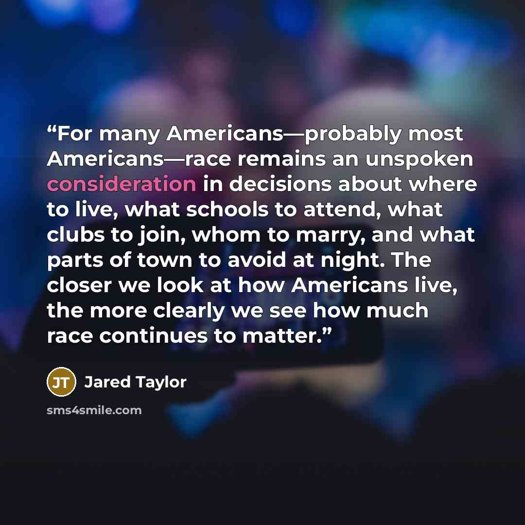 “For many Americans—probably most Americans—race remains an unspoken consideration in decisions about where to live, what schools to attend, what clubs to join, whom to marry, and what parts of town to avoid at night. The closer we look at how Americans live, the more clearly we see how much race…” quote by Jared Taylor
