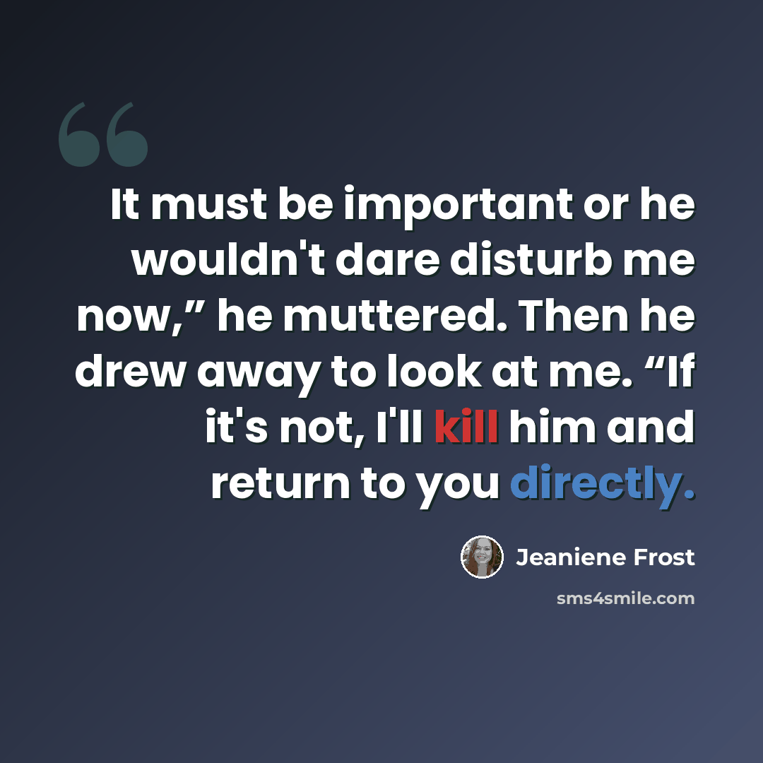 “It must be important or he wouldn't dare disturb me now,” he muttered. Then he drew away to look at me. “If it's not, I'll kill him and return to you directly.” quote by Jeaniene Frost