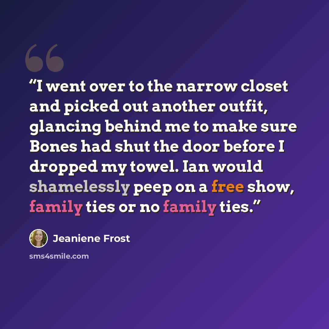 “I went over to the narrow closet and picked out another outfit, glancing behind me to make sure Bones had shut the door before I dropped my towel. Ian would shamelessly peep on a free show, family ties or no family ties.” quote by Jeaniene Frost