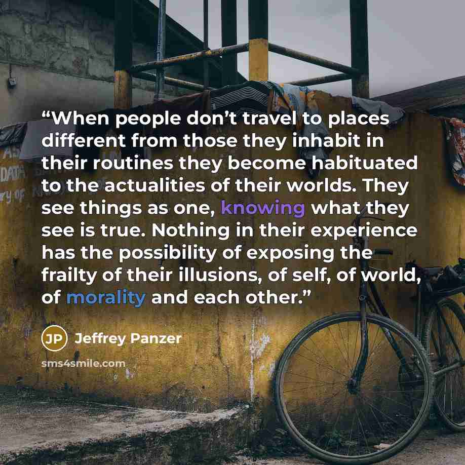 “When people don’t travel to places different from those they inhabit in their routines they become habituated to the actualities of their worlds. They see things as one, knowing what they see is true. Nothing in their experience has the possibility of exposing the frailty of their illusions, of…” quote by Jeffrey Panzer