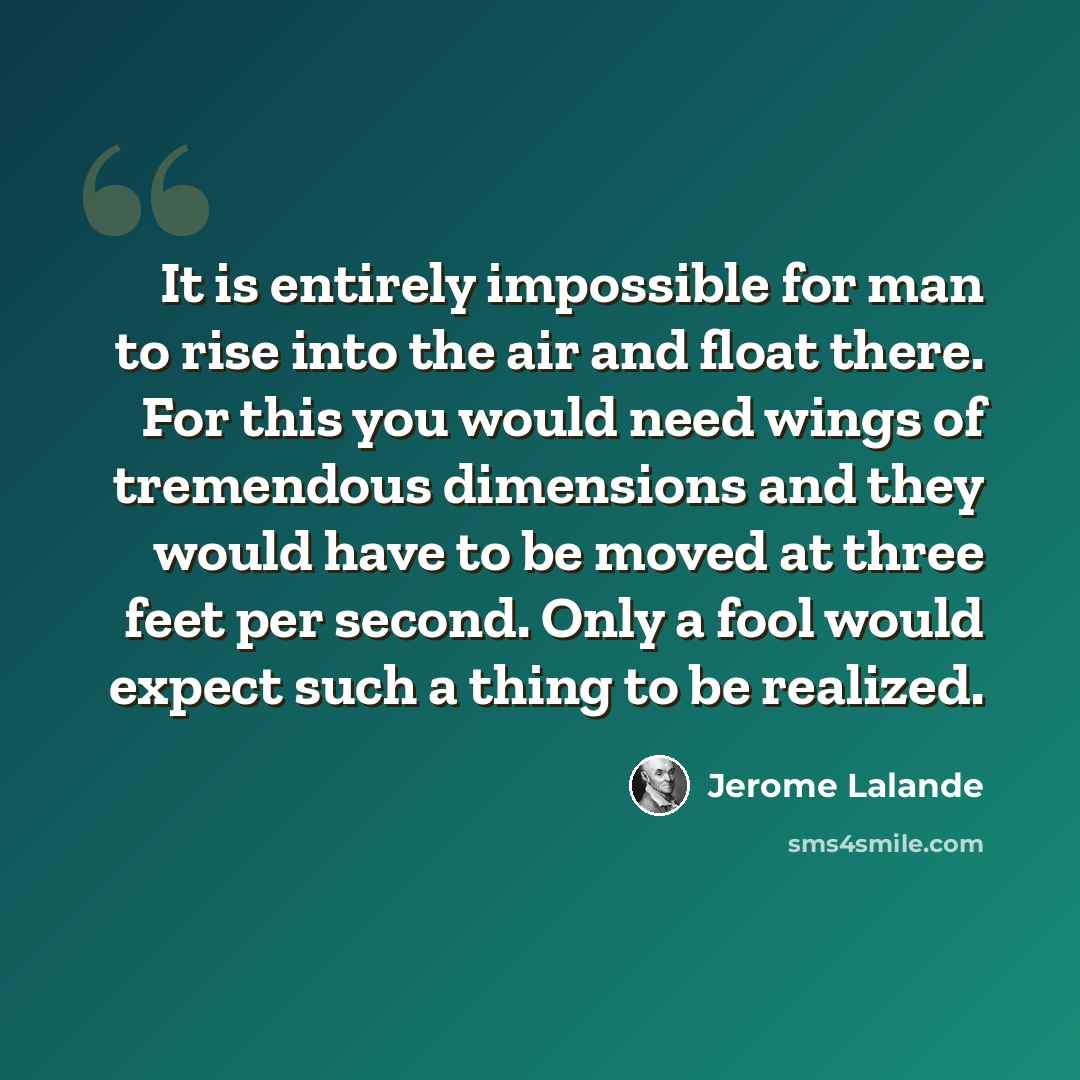 “It is entirely impossible for man to rise into the air and float there. For this you would need wings of tremendous dimensions and they would have to be moved at three feet per second. Only a fool would expect such a thing to be realized.” quote by Jerome Lalande