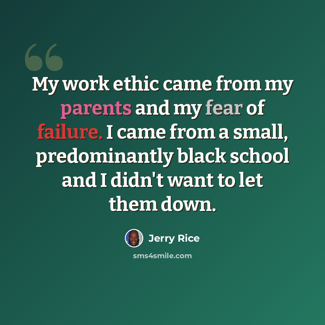 “My work ethic came from my parents and my fear of failure. I came from a small, predominantly black school and I didn't want to let them down.” quote by Jerry Rice
