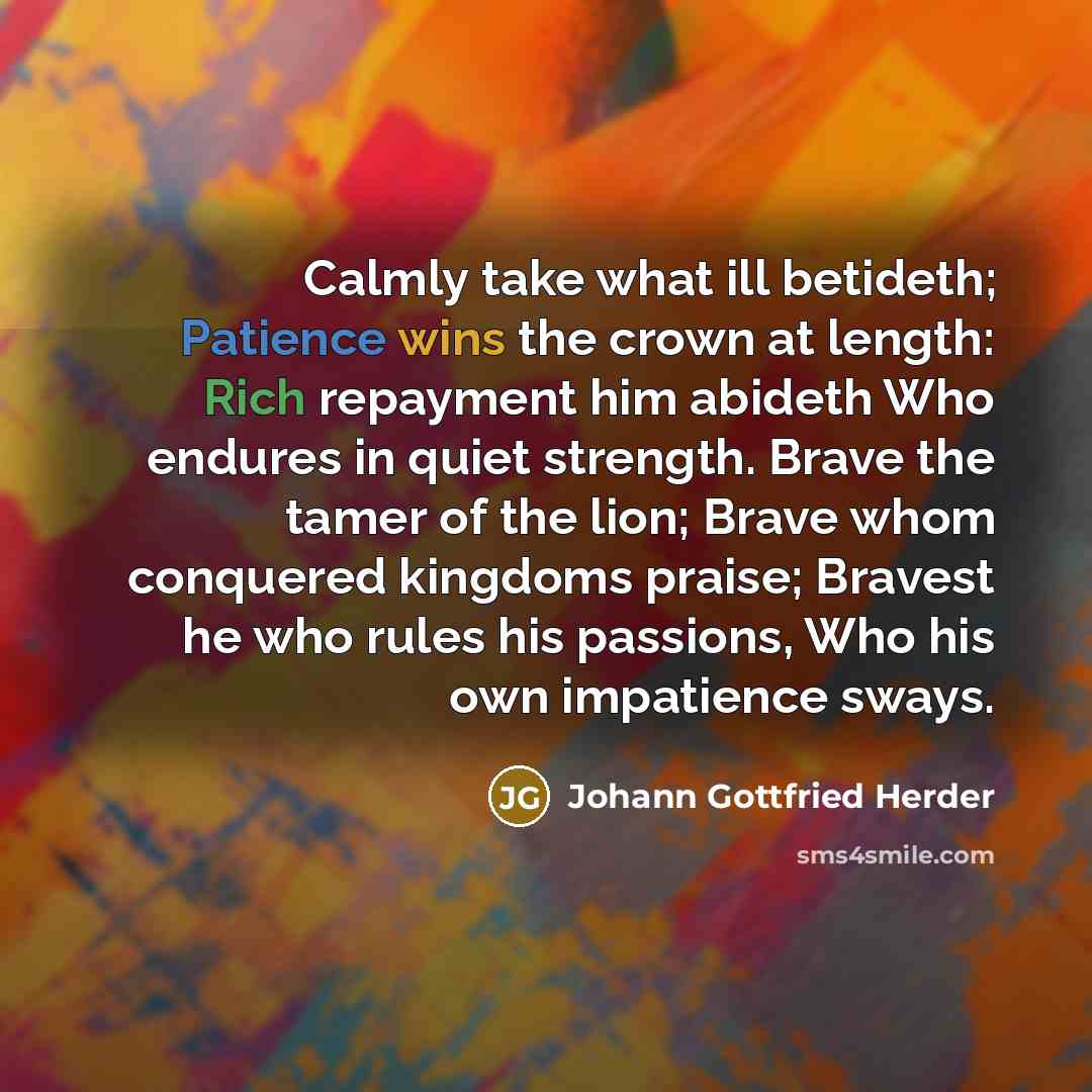 “Calmly take what ill betideth; Patience wins the crown at length: Rich repayment him abideth Who endures in quiet strength. Brave the tamer of the lion; Brave whom conquered kingdoms praise; Bravest he who rules his passions, Who his own impatience sways.” quote by Johann Gottfried Herder