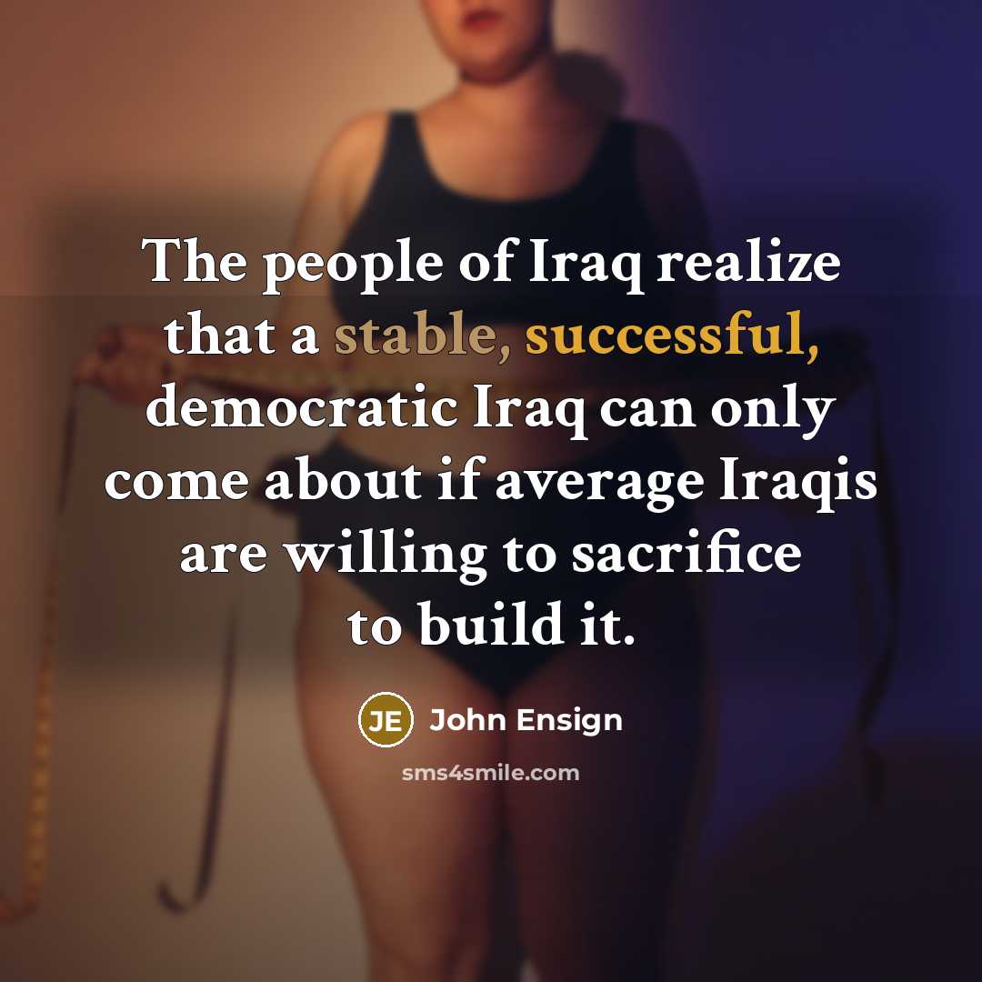“The people of Iraq realize that a stable, successful, democratic Iraq can only come about if average Iraqis are willing to sacrifice to build it.” quote by John Ensign