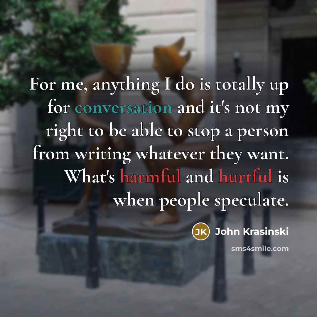 “For me, anything I do is totally up for conversation and it's not my right to be able to stop a person from writing whatever they want. What's harmful and hurtful is when people speculate.” quote by John Krasinski