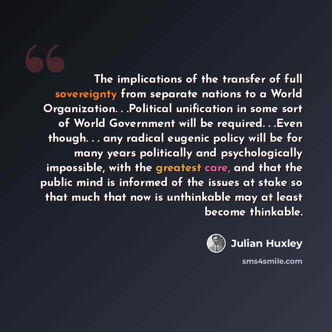 “The implications of the transfer of full sovereignty from separate nations to a World Organization. . .Political unification in some sort of World Government will be required. . .Even though. . . any radical eugenic policy will be for many years politically and psychologically impossible, with the…” quote by Julian Huxley