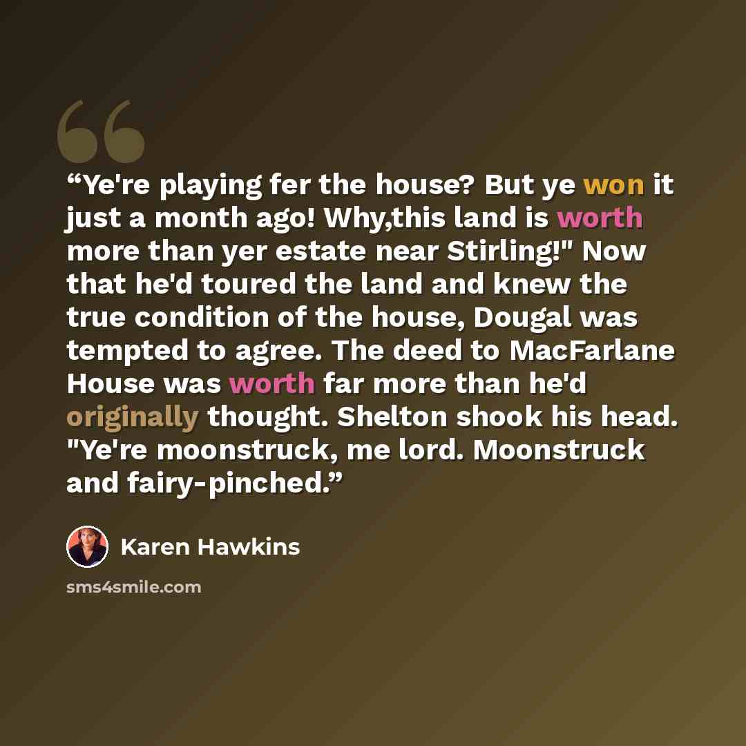 “Ye're playing fer the house? But ye won it just a month ago! Why,this land is worth more than yer estate near Stirling!" Now that he'd toured the land and knew the true condition of the house, Dougal was tempted to agree. The deed to MacFarlane House was worth far more than he'd originally…” quote by Karen Hawkins