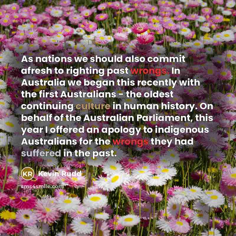 “As nations we should also commit afresh to righting past wrongs. In Australia we began this recently with the first Australians - the oldest continuing culture in human history. On behalf of the Australian Parliament, this year I offered an apology to indigenous Australians for the wrongs they had…” quote by Kevin Rudd