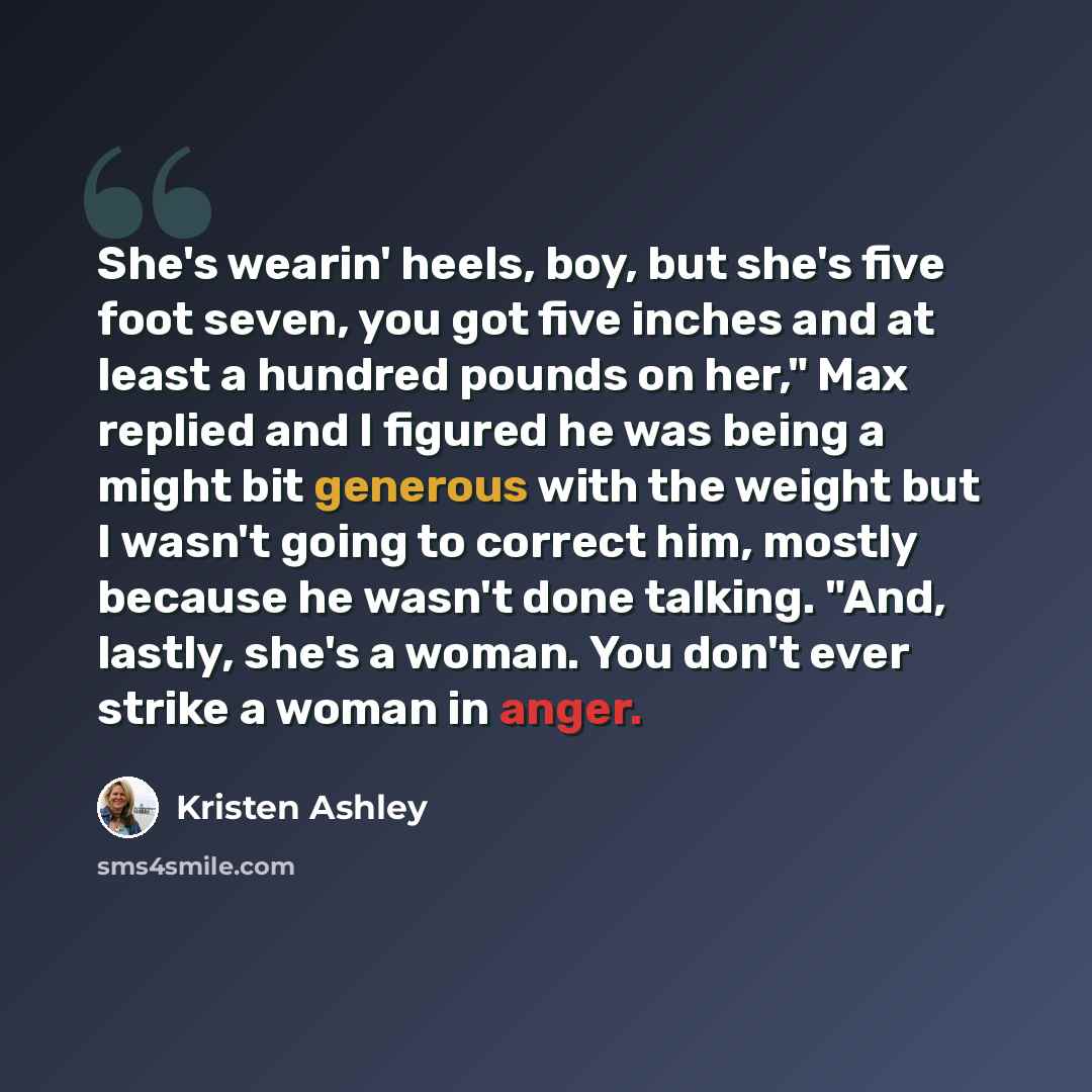“She's wearin' heels, boy, but she's five foot seven, you got five inches and at least a hundred pounds on her," Max replied and I figured he was being a might bit generous with the weight but I wasn't going to correct him, mostly because he wasn't done talking. "And, lastly, she's a woman. You…” quote by Kristen Ashley