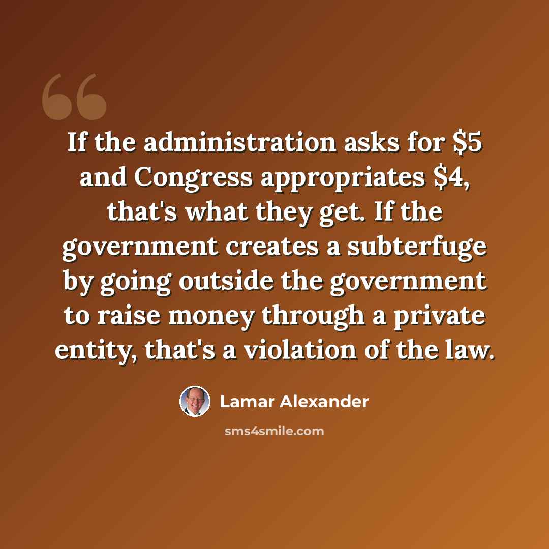 “If the administration asks for $5 and Congress appropriates $4, that's what they get. If the government creates a subterfuge by going outside the government to raise money through a private entity, that's a violation of the law.” quote by Lamar Alexander