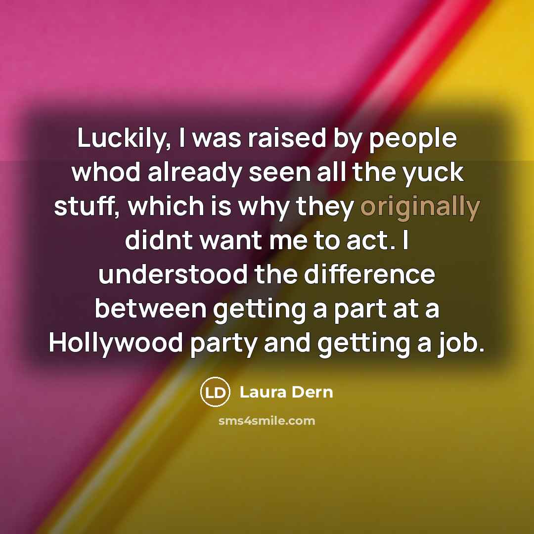 “Luckily, I was raised by people whod already seen all the yuck stuff, which is why they originally didnt want me to act. I understood the difference between getting a part at a Hollywood party and getting a job.” quote by Laura Dern