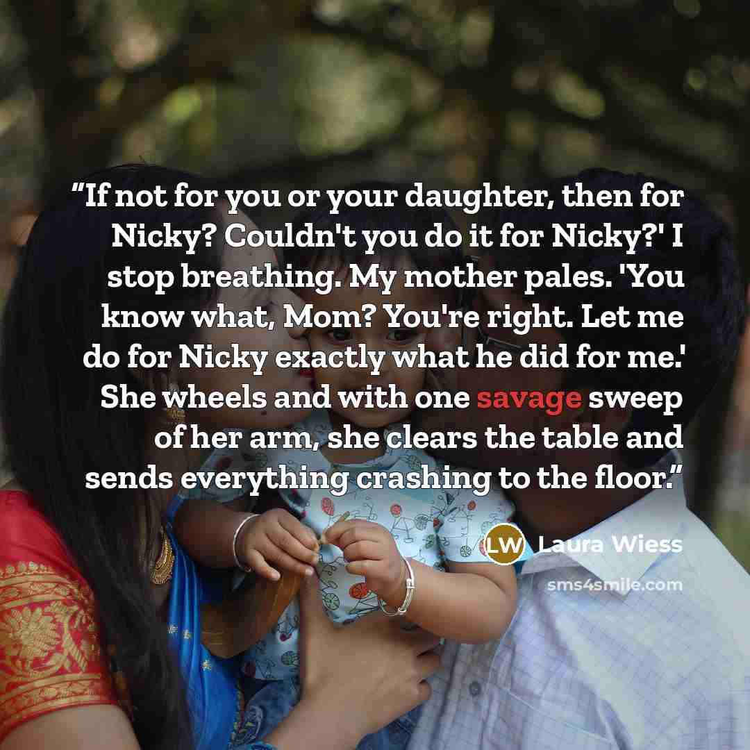 “If not for you or your daughter, then for Nicky? Couldn't you do it for Nicky?' I stop breathing. My mother pales. 'You know what, Mom? You're right. Let me do for Nicky exactly what he did for me.' She wheels and with one savage sweep of her arm, she clears the table and sends everything crashing…” quote by Laura Wiess