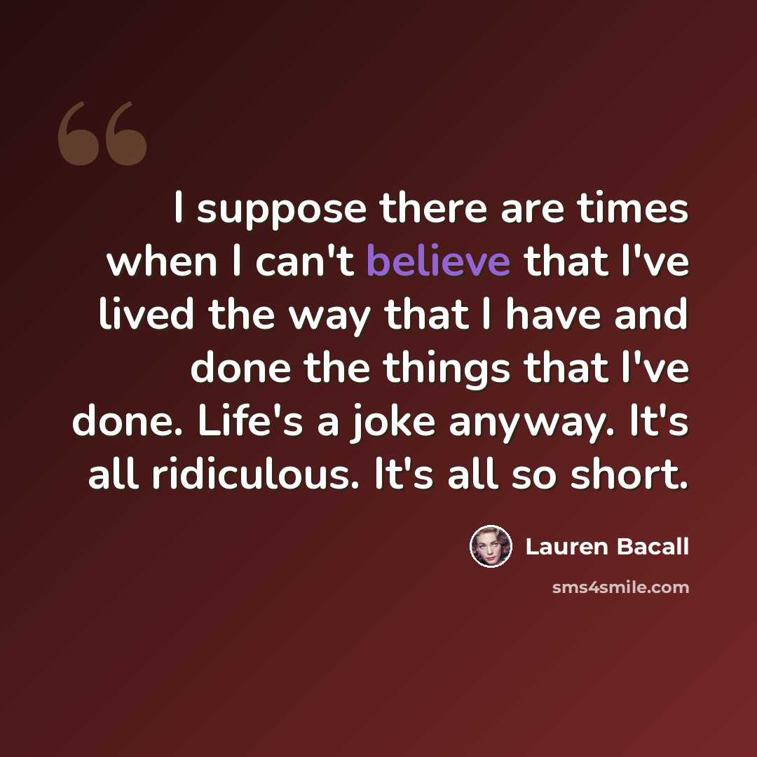 “I suppose there are times when I can't believe that I've lived the way that I have and done the things that I've done. Life's a joke anyway. It's all ridiculous. It's all so short.” quote by Lauren Bacall