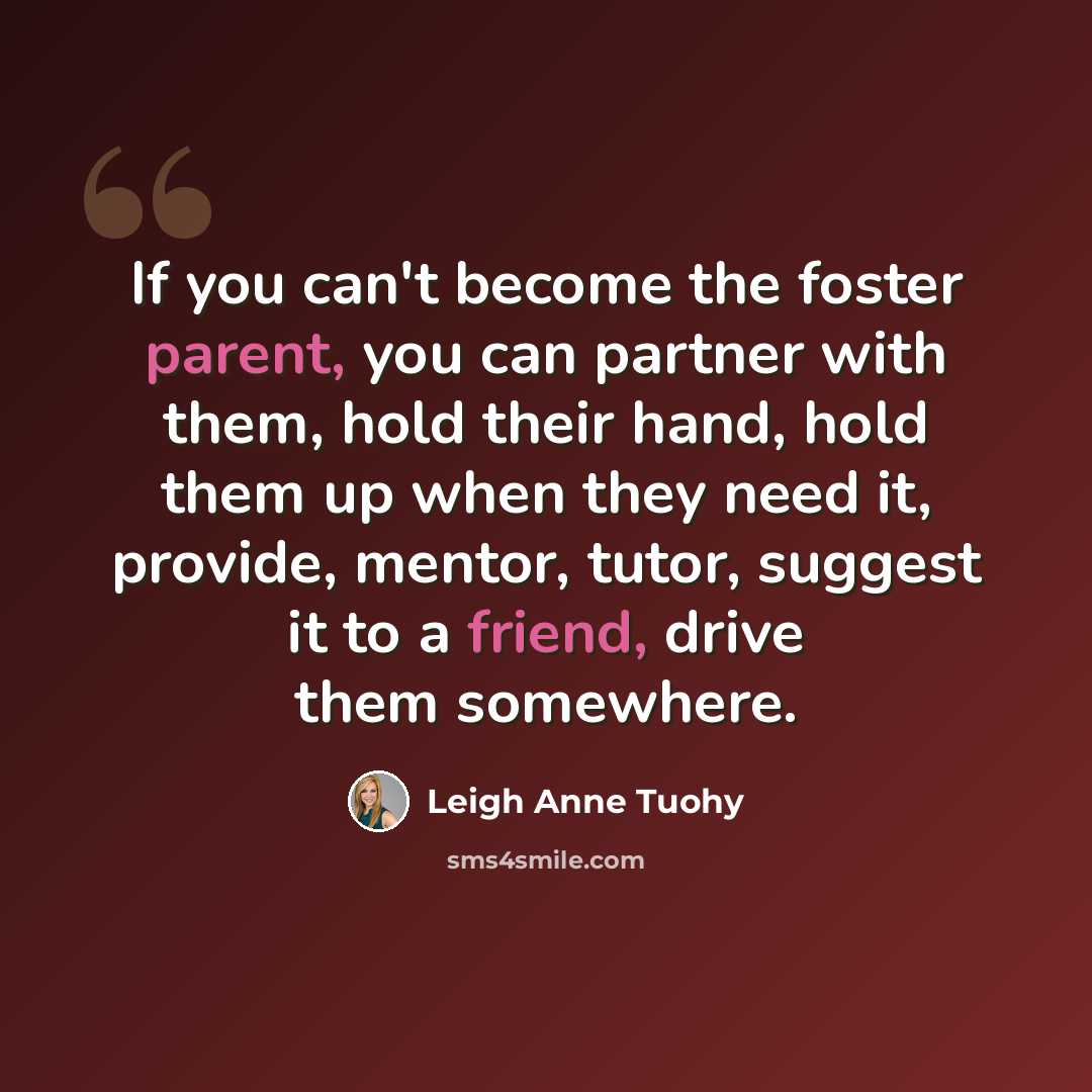 “If you can't become the foster parent, you can partner with them, hold their hand, hold them up when they need it, provide, mentor, tutor, suggest it to a friend, drive them somewhere.” quote by Leigh Anne Tuohy