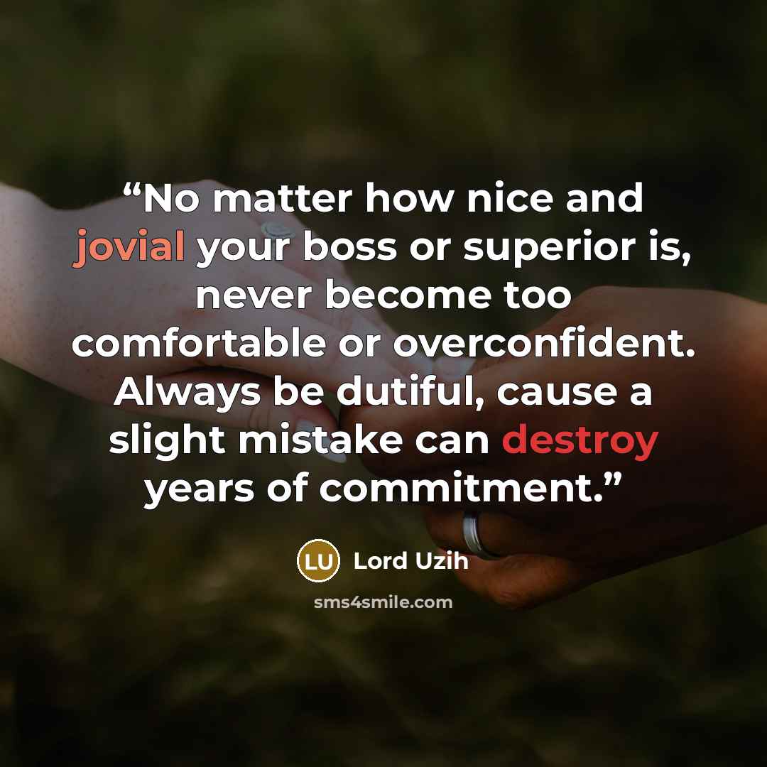 “No matter how nice and jovial your boss or superior is, never become too comfortable or overconfident. Always be dutiful, cause a slight mistake can destroy years of commitment.” quote by Lord Uzih
