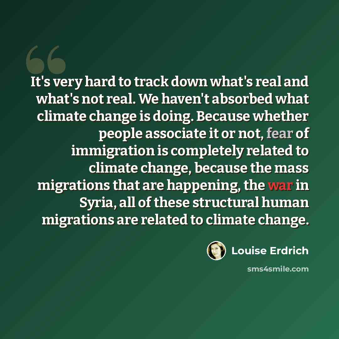 “It's very hard to track down what's real and what's not real. We haven't absorbed what climate change is doing. Because whether people associate it or not, fear of immigration is completely related to climate change, because the mass migrations that are happening, the war in Syria, all of these…” quote by Louise Erdrich