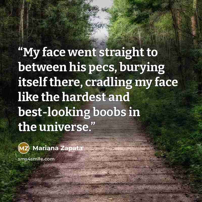 “My face went straight to between his pecs, burying itself there, cradling my face like the hardest and best-looking boobs in the universe.” quote by Mariana Zapata