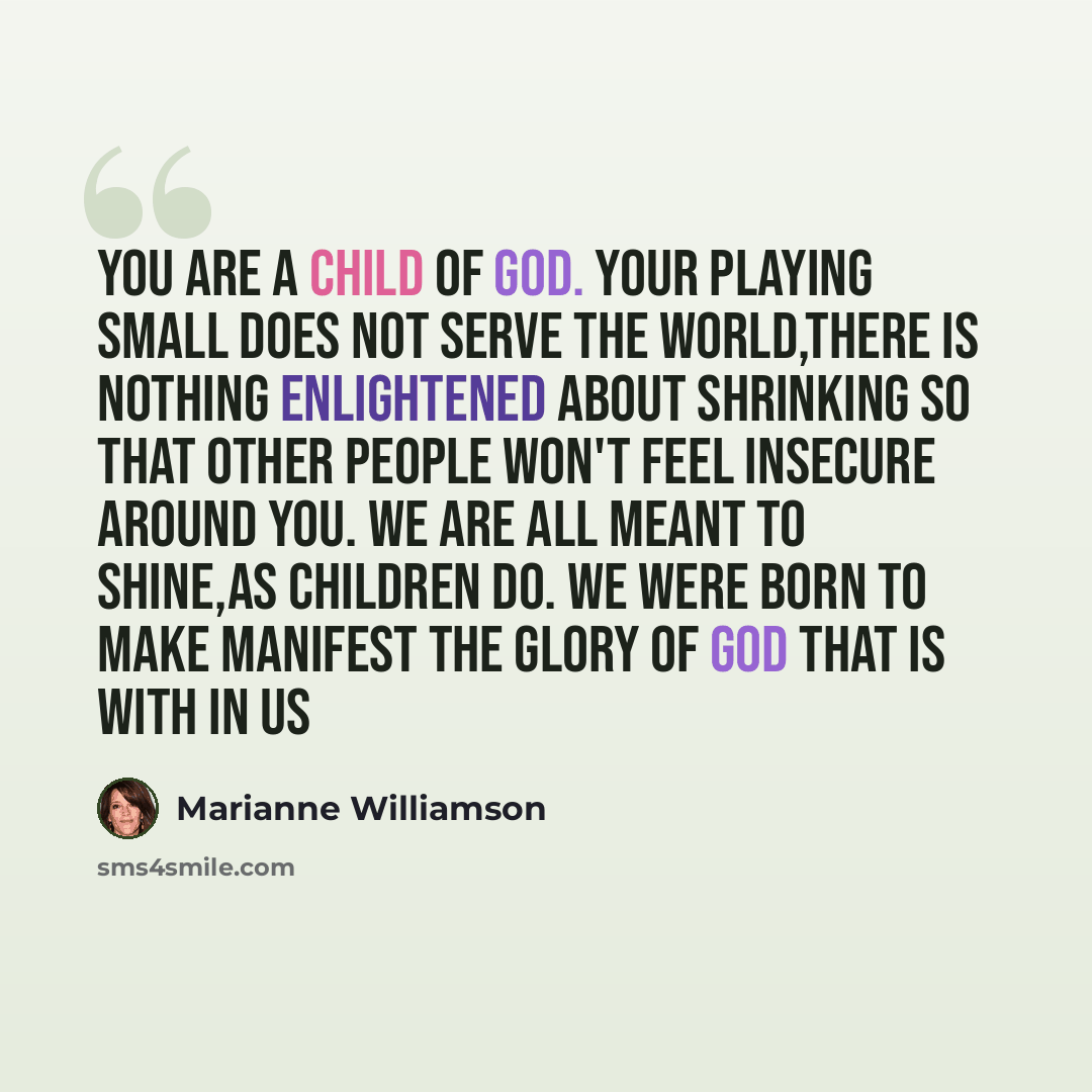“You are a Child of God. Your playing small does not serve the World,there is nothing enlightened about shrinking so that other people won't feel insecure around you. We are all meant to shine,as Children do. We were Born to make manifest the Glory of God that is with in us” quote by Marianne Williamson