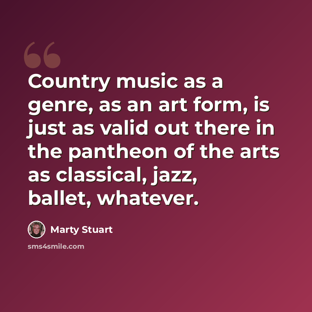 “Country music as a genre, as an art form, is just as valid out there in the pantheon of the arts as classical, jazz, ballet, whatever.” quote by Marty Stuart