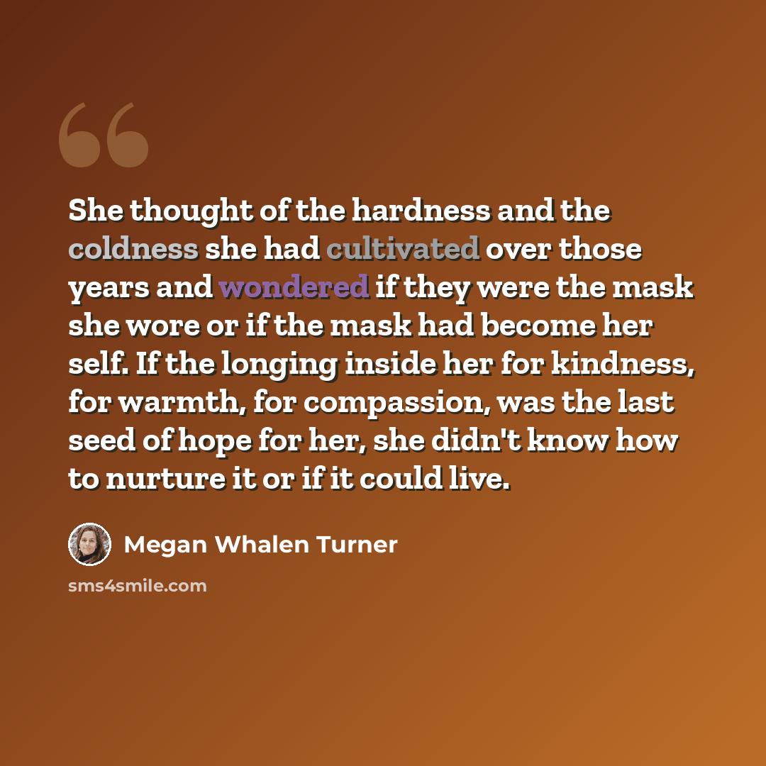 “She thought of the hardness and the coldness she had cultivated over those years and wondered if they were the mask she wore or if the mask had become her self. If the longing inside her for kindness, for warmth, for compassion, was the last seed of hope for her, she didn't know how to nurture it…” quote by Megan Whalen Turner