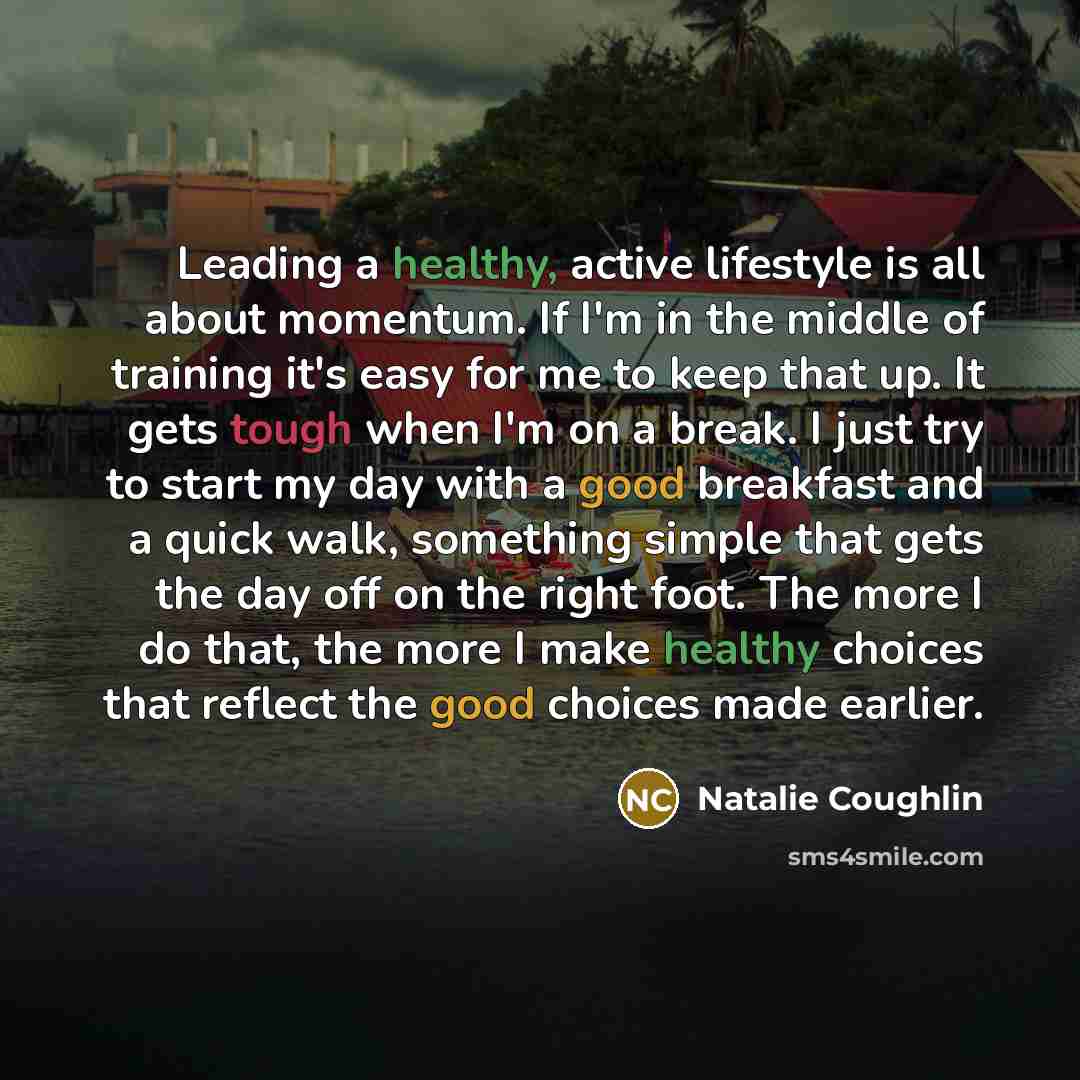 “Leading a healthy, active lifestyle is all about momentum. If I'm in the middle of training it's easy for me to keep that up. It gets tough when I'm on a break. I just try to start my day with a good breakfast and a quick walk, something simple that gets the day off on the right foot. The more I…” quote by Natalie Coughlin