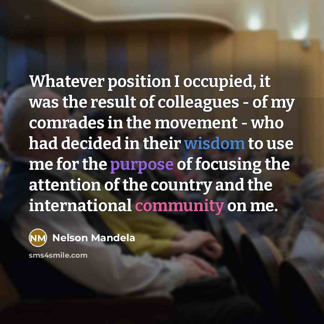 “Whatever position I occupied, it was the result of colleagues - of my comrades in the movement - who had decided in their wisdom to use me for the purpose of focusing the attention of the country and the international community on me.” quote by Nelson Mandela