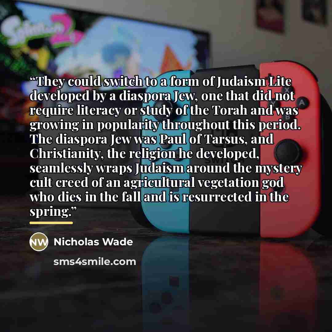 “They could switch to a form of Judaism Lite developed by a diaspora Jew, one that did not require literacy or study of the Torah and was growing in popularity throughout this period. The diaspora Jew was Paul of Tarsus, and Christianity, the religion he developed, seamlessly wraps Judaism around…” quote by Nicholas Wade